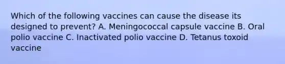 Which of the following vaccines can cause the disease its designed to prevent? A. Meningococcal capsule vaccine B. Oral polio vaccine C. Inactivated polio vaccine D. Tetanus toxoid vaccine