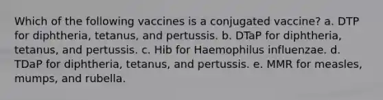 Which of the following vaccines is a conjugated vaccine? a. DTP for diphtheria, tetanus, and pertussis. b. DTaP for diphtheria, tetanus, and pertussis. c. Hib for Haemophilus influenzae. d. TDaP for diphtheria, tetanus, and pertussis. e. MMR for measles, mumps, and rubella.