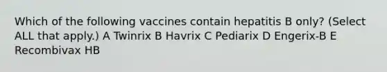 Which of the following vaccines contain hepatitis B only? (Select ALL that apply.) A Twinrix B Havrix C Pediarix D Engerix-B E Recombivax HB