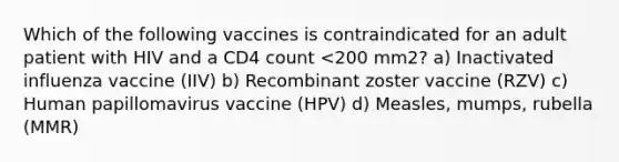 Which of the following vaccines is contraindicated for an adult patient with HIV and a CD4 count <200 mm2? a) Inactivated influenza vaccine (IIV) b) Recombinant zoster vaccine (RZV) c) Human papillomavirus vaccine (HPV) d) Measles, mumps, rubella (MMR)