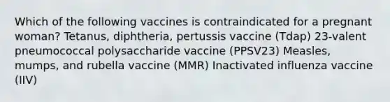 Which of the following vaccines is contraindicated for a pregnant woman? Tetanus, diphtheria, pertussis vaccine (Tdap) 23-valent pneumococcal polysaccharide vaccine (PPSV23) Measles, mumps, and rubella vaccine (MMR) Inactivated influenza vaccine (IIV)