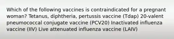 Which of the following vaccines is contraindicated for a pregnant woman? Tetanus, diphtheria, pertussis vaccine (Tdap) 20-valent pneumococcal conjugate vaccine (PCV20) Inactivated influenza vaccine (IIV) Live attenuated influenza vaccine (LAIV)