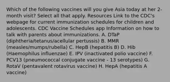 Which of the following vaccines will you give Asia today at her 2-month visit? Select all that apply. Resources Link to the CDC's webpage for current immunization schedules for children and adolescents. CDC Vaccine Schedules app Information on how to talk with parents about immunizations. A. DTaP (diphtheria/tetanus/acellular pertussis) B. MMR (measles/mumps/rubella) C. HepB (hepatitis B) D. Hib (Haemophilus influenzae) E. IPV (inactivated polio vaccine) F. PCV13 (pneumococcal conjugate vaccine - 13 serotypes) G. RotaV (pentavalent rotavirus vaccine) H. HepA (hepatitis A vaccine)