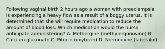 Following vaginal birth 2 hours ago a woman with preeclampsia is experiencing a heavy flow as a result of a boggy uterus. It is determined that she will require medication to reduce the amount of blood loss. Which medication would the nurse anticipate administering? A. Methergine (methylergonovine) B. Calcium gluconate C. Pitocin (oxytocin) D. Normodyne (labetalol)