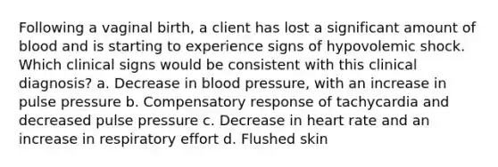 Following a vaginal birth, a client has lost a significant amount of blood and is starting to experience signs of hypovolemic shock. Which clinical signs would be consistent with this clinical diagnosis? a. Decrease in blood pressure, with an increase in pulse pressure b. Compensatory response of tachycardia and decreased pulse pressure c. Decrease in heart rate and an increase in respiratory effort d. Flushed skin