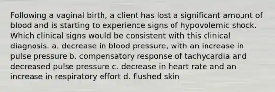 Following a vaginal birth, a client has lost a significant amount of blood and is starting to experience signs of hypovolemic shock. Which clinical signs would be consistent with this clinical diagnosis. a. decrease in blood pressure, with an increase in pulse pressure b. compensatory response of tachycardia and decreased pulse pressure c. decrease in heart rate and an increase in respiratory effort d. flushed skin