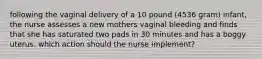 following the vaginal delivery of a 10 pound (4536 gram) infant, the nurse assesses a new mothers vaginal bleeding and finds that she has saturated two pads in 30 minutes and has a boggy uterus. which action should the nurse implement?