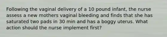 Following the vaginal delivery of a 10 pound infant, the nurse assess a new mothers vaginal bleeding and finds that she has saturated two pads in 30 min and has a boggy uterus. What action should the nurse implement first?