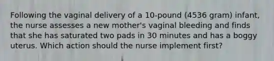 Following the vaginal delivery of a 10-pound (4536 gram) infant, the nurse assesses a new mother's vaginal bleeding and finds that she has saturated two pads in 30 minutes and has a boggy uterus. Which action should the nurse implement first?