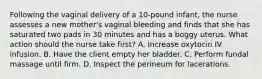 Following the vaginal delivery of a 10-pound infant, the nurse assesses a new mother's vaginal bleeding and finds that she has saturated two pads in 30 minutes and has a boggy uterus. What action should the nurse take first? A. Increase oxytocin IV infusion. B. Have the client empty her bladder. C. Perform fundal massage until firm. D. Inspect the perineum for lacerations.