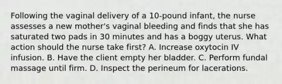 Following the vaginal delivery of a 10-pound infant, the nurse assesses a new mother's vaginal bleeding and finds that she has saturated two pads in 30 minutes and has a boggy uterus. What action should the nurse take first? A. Increase oxytocin IV infusion. B. Have the client empty her bladder. C. Perform fundal massage until firm. D. Inspect the perineum for lacerations.