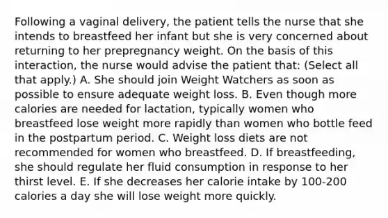 Following a vaginal delivery, the patient tells the nurse that she intends to breastfeed her infant but she is very concerned about returning to her prepregnancy weight. On the basis of this interaction, the nurse would advise the patient that: (Select all that apply.) A. She should join Weight Watchers as soon as possible to ensure adequate weight loss. B. Even though more calories are needed for lactation, typically women who breastfeed lose weight more rapidly than women who bottle feed in the postpartum period. C. Weight loss diets are not recommended for women who breastfeed. D. If breastfeeding, she should regulate her fluid consumption in response to her thirst level. E. If she decreases her calorie intake by 100-200 calories a day she will lose weight more quickly.