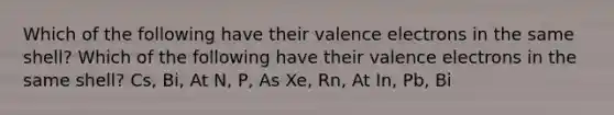 Which of the following have their valence electrons in the same shell? Which of the following have their valence electrons in the same shell? Cs, Bi, At N, P, As Xe, Rn, At In, Pb, Bi