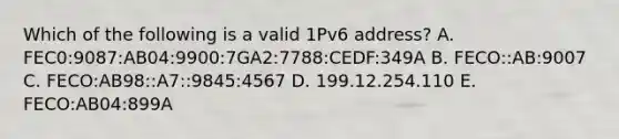 Which of the following is a valid 1Pv6 address? A. FEC0:9087:AB04:9900:7GA2:7788:CEDF:349A B. FECO::AB:9007 C. FECO:AB98::A7::9845:4567 D. 199.12.254.110 E. FECO:AB04:899A