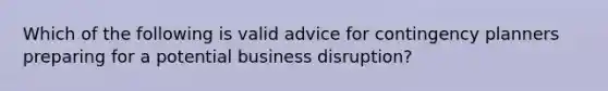 Which of the following is valid advice for contingency planners preparing for a potential business disruption?