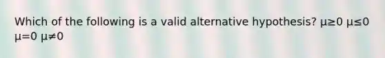 Which of the following is a valid alternative hypothesis? μ≥0 μ≤0 μ=0 μ≠0