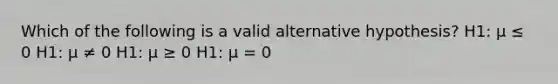 Which of the following is a valid alternative hypothesis? H1: μ ≤ 0 H1: μ ≠ 0 H1: μ ≥ 0 H1: μ = 0