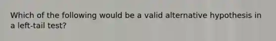 Which of the following would be a valid alternative hypothesis in a left-tail test?