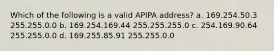 Which of the following is a valid APIPA address? a. 169.254.50.3 255.255.0.0 b. 169.254.169.44 255.255.255.0 c. 254.169.90.64 255.255.0.0 d. 169.255.85.91 255.255.0.0