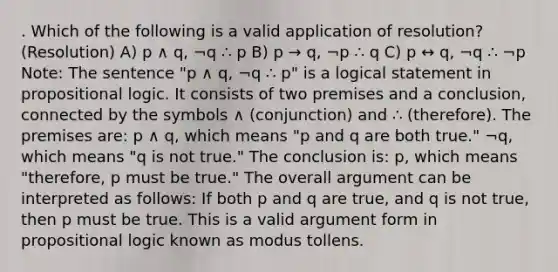 . Which of the following is a valid application of resolution? (Resolution) A) p ∧ q, ¬q ∴ p B) p → q, ¬p ∴ q C) p ↔ q, ¬q ∴ ¬p Note: The sentence "p ∧ q, ¬q ∴ p" is a logical statement in propositional logic. It consists of two premises and a conclusion, connected by the symbols ∧ (conjunction) and ∴ (therefore). The premises are: p ∧ q, which means "p and q are both true." ¬q, which means "q is not true." The conclusion is: p, which means "therefore, p must be true." The overall argument can be interpreted as follows: If both p and q are true, and q is not true, then p must be true. This is a valid argument form in propositional logic known as modus tollens.