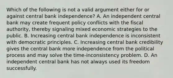 Which of the following is not a valid argument either for or against central bank​ independence? A. An independent central bank may create frequent policy conflicts with the fiscal​ authority, thereby signaling mixed economic strategies to the public. B. Increasing central bank independence is inconsistent with democratic principles. C. Increasing central bank credibility gives the central bank more independence from the political process and may solve the​ time-inconsistency problem. D. An independent central bank has not always used its freedom successfully.