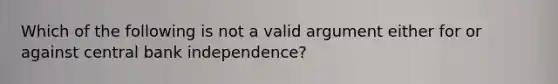 Which of the following is not a valid argument either for or against central bank independence?