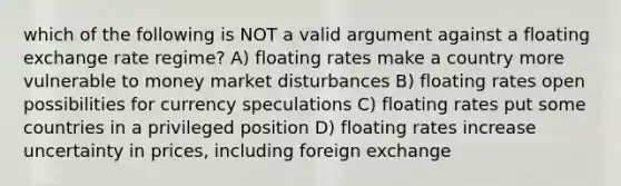 which of the following is NOT a valid argument against a floating exchange rate regime? A) floating rates make a country more vulnerable to money market disturbances B) floating rates open possibilities for currency speculations C) floating rates put some countries in a privileged position D) floating rates increase uncertainty in prices, including foreign exchange