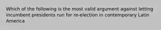 Which of the following is the most valid argument against letting incumbent presidents run for re-election in contemporary Latin America