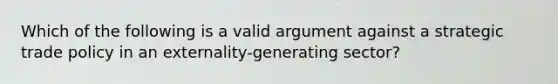 Which of the following is a valid argument against a strategic trade policy in an​ externality-generating sector?