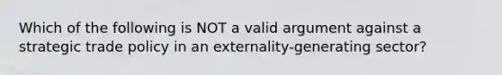 Which of the following is NOT a valid argument against a strategic trade policy in an externality-generating sector?