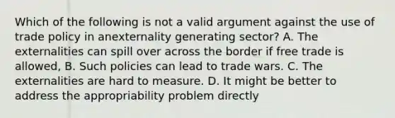 Which of the following is not a valid argument against the use of trade policy in anexternality generating sector? A. The externalities can spill over across the border if free trade is allowed, B. Such policies can lead to trade wars. C. The externalities are hard to measure. D. It might be better to address the appropriability problem directly