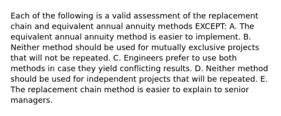 Each of the following is a valid assessment of the replacement chain and equivalent annual annuity methods EXCEPT: A. The equivalent annual annuity method is easier to implement. B. Neither method should be used for mutually exclusive projects that will not be repeated. C. Engineers prefer to use both methods in case they yield conflicting results. D. Neither method should be used for independent projects that will be repeated. E. The replacement chain method is easier to explain to senior managers.