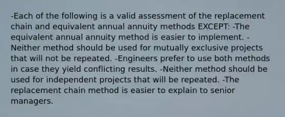 -Each of the following is a valid assessment of the replacement chain and equivalent annual annuity methods EXCEPT: -The equivalent annual annuity method is easier to implement. -Neither method should be used for mutually exclusive projects that will not be repeated. -Engineers prefer to use both methods in case they yield conflicting results. -Neither method should be used for independent projects that will be repeated. -The replacement chain method is easier to explain to senior managers.