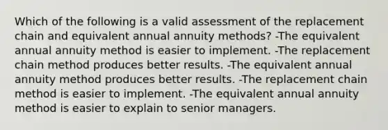 Which of the following is a valid assessment of the replacement chain and equivalent annual annuity methods? -The equivalent annual annuity method is easier to implement. -The replacement chain method produces better results. -The equivalent annual annuity method produces better results. -The replacement chain method is easier to implement. -The equivalent annual annuity method is easier to explain to senior managers.