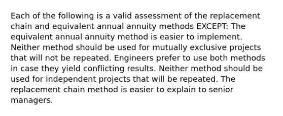 Each of the following is a valid assessment of the replacement chain and equivalent annual annuity methods EXCEPT: The equivalent annual annuity method is easier to implement. Neither method should be used for mutually exclusive projects that will not be repeated. Engineers prefer to use both methods in case they yield conflicting results. Neither method should be used for independent projects that will be repeated. The replacement chain method is easier to explain to senior managers.