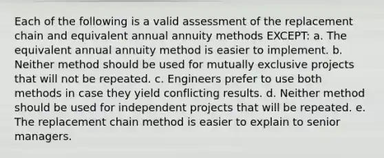 Each of the following is a valid assessment of the replacement chain and equivalent annual annuity methods EXCEPT: a. The equivalent annual annuity method is easier to implement. b. Neither method should be used for mutually exclusive projects that will not be repeated. c. Engineers prefer to use both methods in case they yield conflicting results. d. Neither method should be used for independent projects that will be repeated. e. The replacement chain method is easier to explain to senior managers.