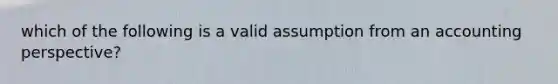 which of the following is a valid assumption from an accounting perspective?