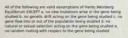 All of the following are valid assumptions of Hardy Weinberg Equilibrium EXCEPT a. no new mutations arise in the gene being studied b. no genetic drift acting on the gene being studied c. no gene flow into or out of the population being studied d. no natural or sexual selection acting on the gene being studied e. no random mating with respect to the gene being studied