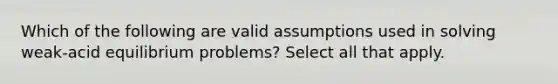 Which of the following are valid assumptions used in solving weak-acid equilibrium problems? Select all that apply.