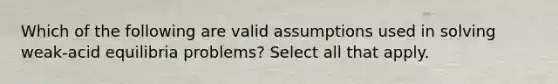 Which of the following are valid assumptions used in solving weak-acid equilibria problems? Select all that apply.