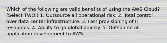 Which of the following are valid benefits of using the AWS Cloud? (Select TWO.) 1. Outsource all operational risk. 2. Total control over data center infrastructure. 3. Fast provisioning of IT resources. 4. Ability to go global quickly. 5. Outsource all application development to AWS.