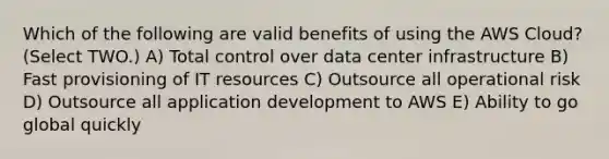 Which of the following are valid benefits of using the AWS Cloud? (Select TWO.) A) Total control over data center infrastructure B) Fast provisioning of IT resources C) Outsource all operational risk D) Outsource all application development to AWS E) Ability to go global quickly