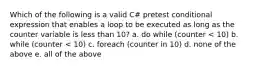 Which of the following is a valid C# pretest conditional expression that enables a loop to be executed as long as the counter variable is less than 10? a. do while (counter < 10) b. while (counter < 10) c. foreach (counter in 10) d. none of the above e. all of the above