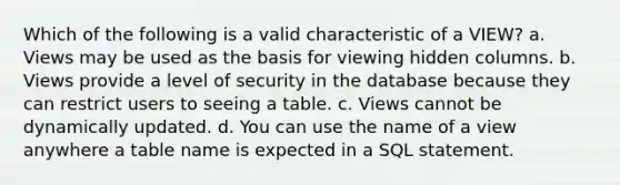 Which of the following is a valid characteristic of a VIEW? a. Views may be used as the basis for viewing hidden columns. b. Views provide a level of security in the database because they can restrict users to seeing a table. c. Views cannot be dynamically updated. d. You can use the name of a view anywhere a table name is expected in a SQL statement.