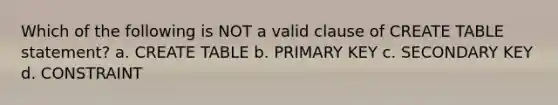 Which of the following is NOT a valid clause of CREATE TABLE statement? a. CREATE TABLE b. PRIMARY KEY c. SECONDARY KEY d. CONSTRAINT