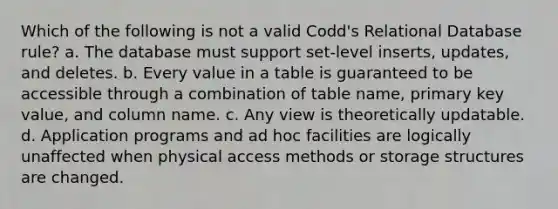 Which of the following is not a valid Codd's Relational Database rule? a. The database must support set-level inserts, updates, and deletes. b. Every value in a table is guaranteed to be accessible through a combination of table name, primary key value, and column name. c. Any view is theoretically updatable. d. Application programs and ad hoc facilities are logically unaffected when physical access methods or storage structures are changed.