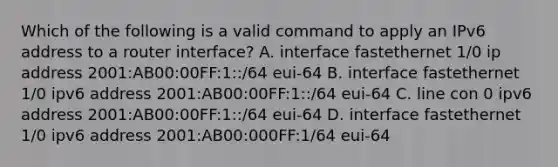 Which of the following is a valid command to apply an IPv6 address to a router interface? A. interface fastethernet 1/0 ip address 2001:AB00:00FF:1::/64 eui-64 B. interface fastethernet 1/0 ipv6 address 2001:AB00:00FF:1::/64 eui-64 C. line con 0 ipv6 address 2001:AB00:00FF:1::/64 eui-64 D. interface fastethernet 1/0 ipv6 address 2001:AB00:000FF:1/64 eui-64