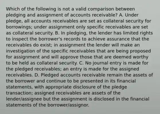 Which of the following is not a valid comparison between pledging and assignment of accounts receivable? A. Under pledge, all accounts receivables are set as collateral security for borrowings; under assignment only specific receivables are set as collateral security. B. In pledging, the lender has limited rights to inspect the borrower's records to achieve assurance that the receivables do exist; in assignment the lender will make an investigation of the specific receivables that are being proposed for assignment and will approve those that are deemed worthy to be held as collateral security. C. No journal entry is made for the pledged receivables; an entry is made for the assigned receivables. D. Pledged accounts receivable remain the assets of the borrower and continue to be presented in its <a href='https://www.questionai.com/knowledge/kFBJaQCz4b-financial-statements' class='anchor-knowledge'>financial statements</a>, with appropriate disclosure of the pledge transaction; assigned receivables are assets of the lender/assignee but the assignment is disclosed in the financial statements of the borrower/assignor.