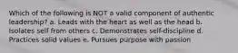 Which of the following is NOT a valid component of authentic leadership? a. Leads with the heart as well as the head b. Isolates self from others c. Demonstrates self-discipline d. Practices solid values e. Pursues purpose with passion