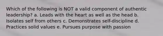 Which of the following is NOT a valid component of authentic leadership? a. Leads with the heart as well as the head b. Isolates self from others c. Demonstrates self-discipline d. Practices solid values e. Pursues purpose with passion